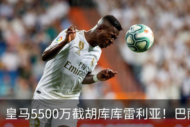 皇马5500万截胡库库雷利亚！巴萨马竞全白忙活，西甲格局一夜变天